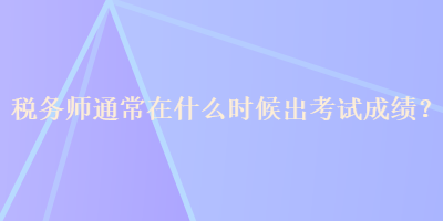 稅務(wù)師通常在什么時(shí)候出考試成績？