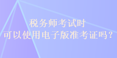 稅務(wù)師考試時(shí)可以使用電子版準(zhǔn)考證嗎？