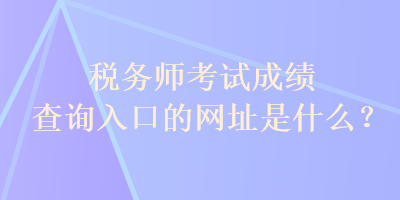 稅務師考試成績查詢?nèi)肟诘木W(wǎng)址是什么？