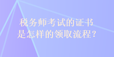 稅務(wù)師考試的證書是怎樣的領(lǐng)取流程？