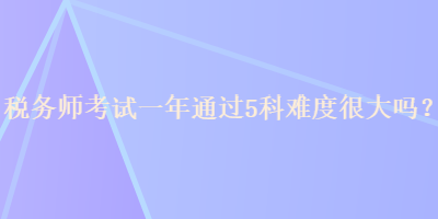 稅務(wù)師考試一年通過5科難度很大嗎？