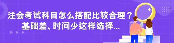 注會考試科目怎么搭配比較合理？基礎(chǔ)差時間少這樣選擇...