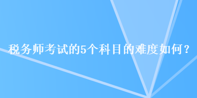 稅務(wù)師考試的5個(gè)科目的難度如何？