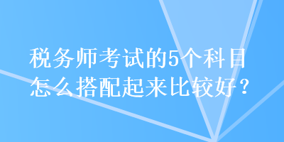 稅務師考試的5個科目怎么搭配起來比較好？