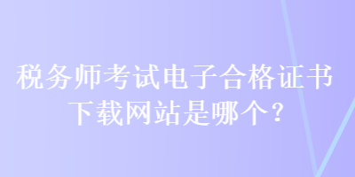 稅務(wù)師考試電子合格證書下載網(wǎng)站是哪個？