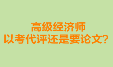 高級經(jīng)濟師以考代評還是要論文？