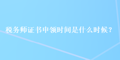 稅務師證書申領時間是什么時候？