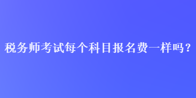 稅務(wù)師考試每個(gè)科目報(bào)名費(fèi)一樣嗎？