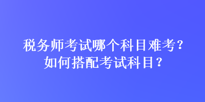 稅務(wù)師考試哪個(gè)科目難考？如何搭配考試科目？