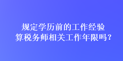 規(guī)定學歷前的工作經(jīng)驗算稅務(wù)師相關(guān)工作年限嗎？