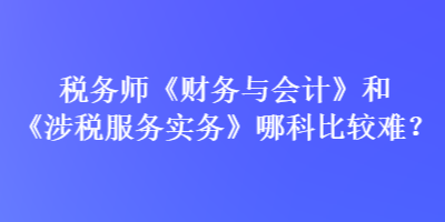 稅務(wù)師《財(cái)務(wù)與會(huì)計(jì)》和《涉稅服務(wù)實(shí)務(wù)》哪科比較難？