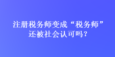 注冊稅務(wù)師變成“稅務(wù)師”還被社會認(rèn)可嗎？