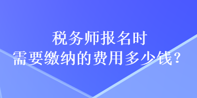 稅務(wù)師報(bào)名時(shí)需要繳納的費(fèi)用多少錢？