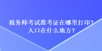 稅務(wù)師考試準(zhǔn)考證在哪里打印？入口在什么地方？