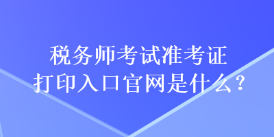 稅務(wù)師考試準(zhǔn)考證打印入口官網(wǎng)是什么？