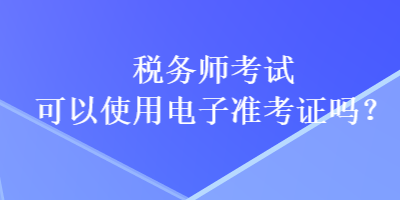 稅務(wù)師考試可以使用電子準(zhǔn)考證嗎？