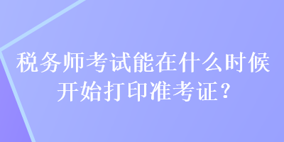 稅務(wù)師考試能在什么時候開始打印準考證？