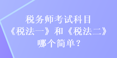 稅務(wù)師考試科目《稅法一》和《稅法二》哪個(gè)簡單？