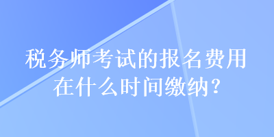 稅務師考試的報名費用在什么時間繳納？