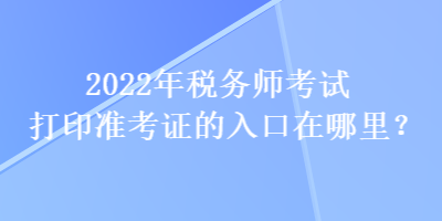 2022年稅務(wù)師考試打印準(zhǔn)考證的入口在哪里？