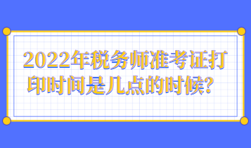 2022年稅務(wù)師準(zhǔn)考證打印時(shí)間是幾點(diǎn)的時(shí)候？