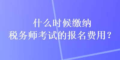 什么時候繳納稅務師考試的報名費用？