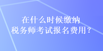 在什么時(shí)候繳納稅務(wù)師考試報(bào)名費(fèi)用？