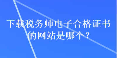 下載稅務(wù)師電子合格證書的網(wǎng)站是哪個？