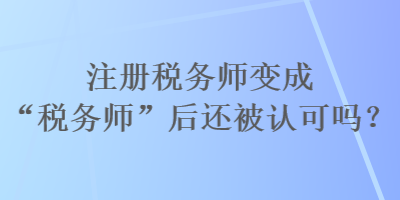 注冊稅務(wù)師變成“稅務(wù)師”后還被認(rèn)可嗎？