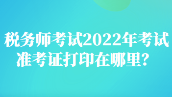 稅務師考試2022年考試準考證打印在哪里？