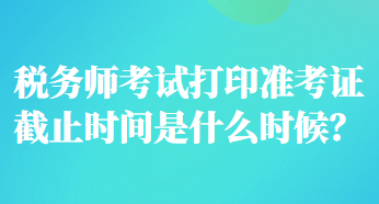 稅務(wù)師考試打印準(zhǔn)考證截止時間是什么時候？