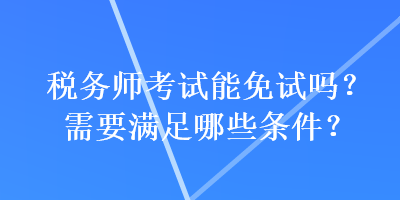 稅務師考試能免試嗎？需要滿足哪些條件？