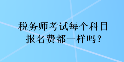 稅務(wù)師考試每個(gè)科目報(bào)名費(fèi)都一樣嗎？