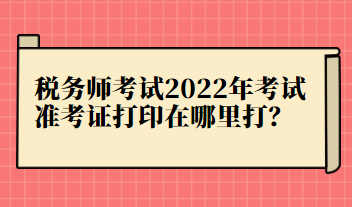 稅務師考試2022年考試準考證打印在哪里打？