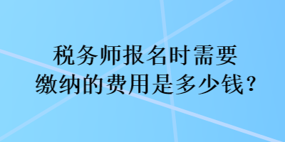 稅務(wù)師報(bào)名時(shí)需要繳納的費(fèi)用是多少錢？