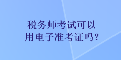 稅務(wù)師考試可以用電子準(zhǔn)考證嗎？