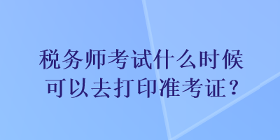 稅務(wù)師考試什么時候可以去打印準(zhǔn)考證？