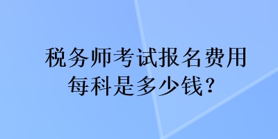 稅務(wù)師考試報(bào)名費(fèi)用每科是多少錢？