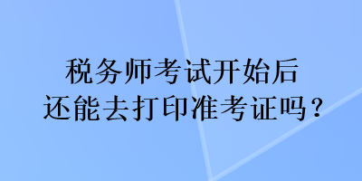 稅務(wù)師考試開始后還能去打印準(zhǔn)考證嗎？