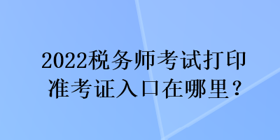 2022稅務(wù)師考試打印準考證入口在哪里？