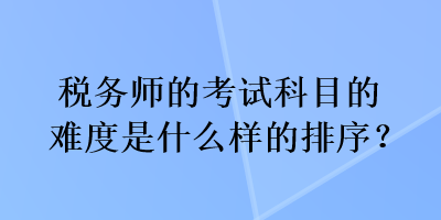 稅務(wù)師的考試科目的難度是什么樣的排序？