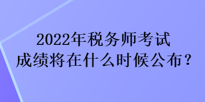 2022年稅務師考試成績將在什么時候公布？