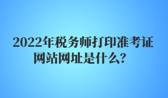 2022年稅務(wù)師打印準(zhǔn)考證網(wǎng)站網(wǎng)址是什么？