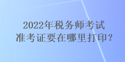 2022年稅務師考試準考證要在哪里打印？