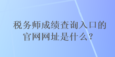 稅務師成績查詢?nèi)肟诘墓倬W(wǎng)網(wǎng)址是什么？