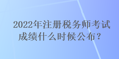 2022年注冊稅務(wù)師考試成績什么時候公布？