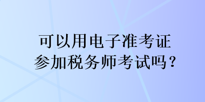 可以用電子準(zhǔn)考證參加稅務(wù)師考試嗎？