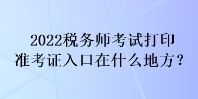 2022稅務(wù)師考試打印準(zhǔn)考證入口在什么地方？