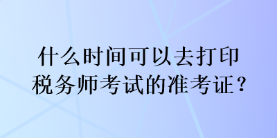 什么時(shí)間可以去打印稅務(wù)師考試的準(zhǔn)考證？