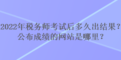 2022年稅務(wù)師考試后多久出結(jié)果？公布成績(jī)的網(wǎng)站是哪里？